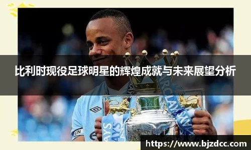 比利时现役足球明星的辉煌成就与未来展望分析